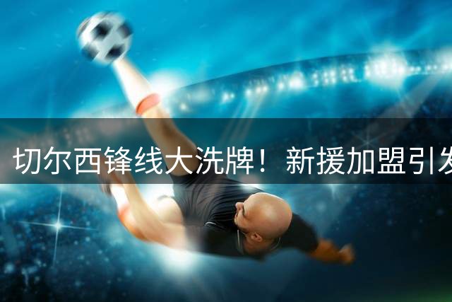 切尔西锋线大洗牌！新援加盟引发离队连锁反应